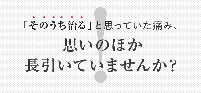 「そのうち治る」と思っていた痛み、思いのほか長引いていませんか？