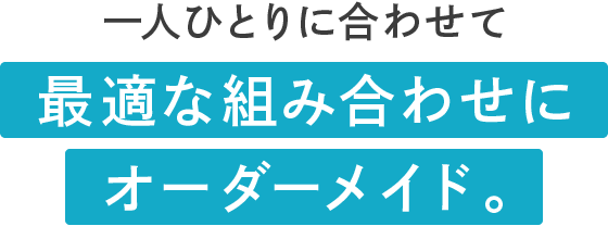 一人ひとりに合わせて最適な組み合わせにオーダーメイド。