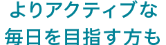 よりアクティブな毎日を目指す方も