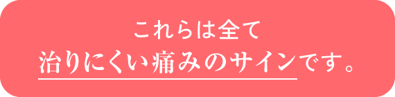 これらは全て治りにくい痛みのサインです。