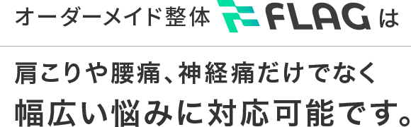 オーダーメイド整体FLAGは肩こりや腰痛、神経痛だけでなく幅広い悩みに対応可能です。